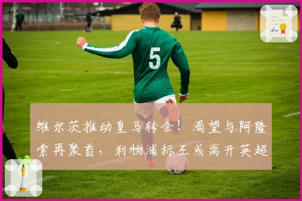 维尔茨推动皇马转会！渴望与阿隆索再聚首，利物浦标王或离开英超