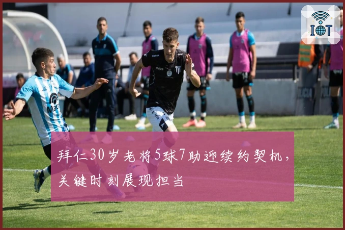 拜仁30岁老将5球7助迎续约契机，关键时刻展现担当