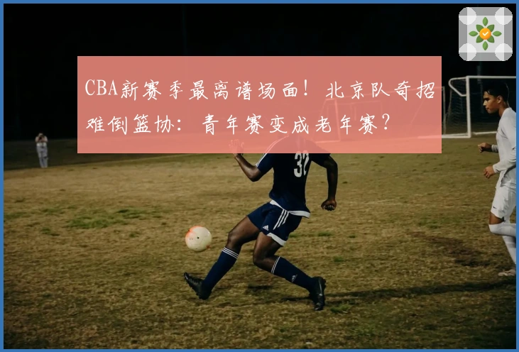 CBA新赛季最离谱场面！北京队奇招难倒篮协：青年赛变成老年赛？