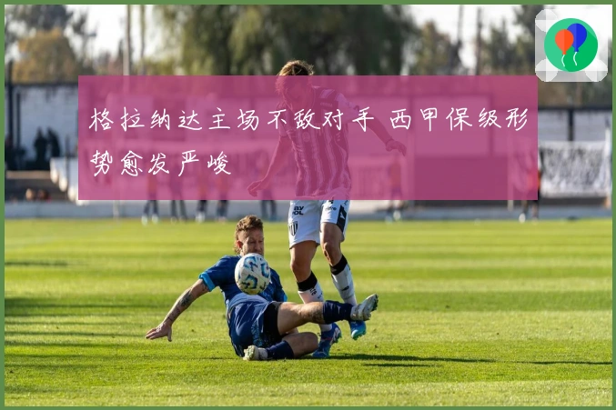 格拉纳达主场不敌对手 西甲保级形势愈发严峻