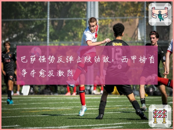 巴萨强势反弹击败劲敌，西甲榜首争夺愈发激烈