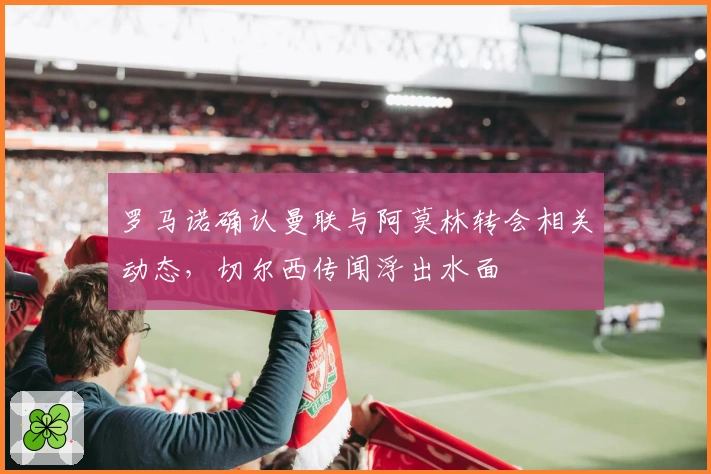 罗马诺确认曼联与阿莫林转会相关动态，切尔西传闻浮出水面