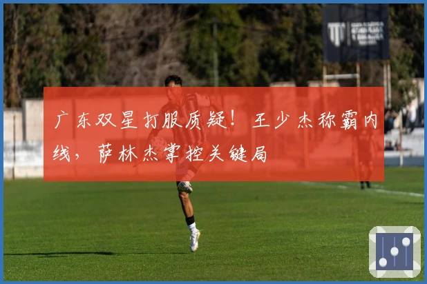 广东双星打服质疑！王少杰称霸内线，萨林杰掌控关键局