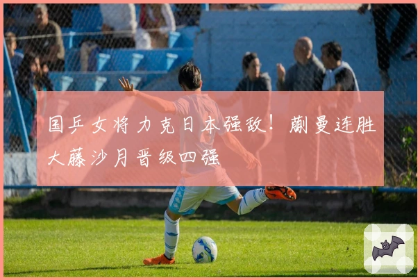 国乒女将力克日本强敌！蒯曼连胜大藤沙月晋级四强