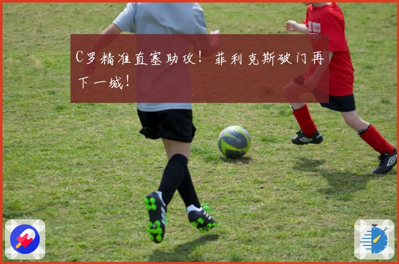 C罗精准直塞助攻！菲利克斯破门再下一城！