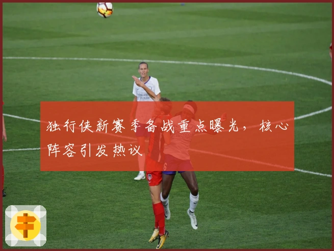 独行侠新赛季备战重点曝光，核心阵容引发热议