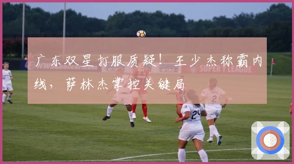广东双星打服质疑！王少杰称霸内线，萨林杰掌控关键局